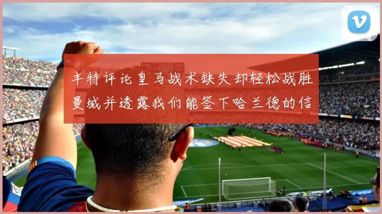 丰特评论皇马战术缺失却轻松战胜曼城并透露我们能签下哈兰德的信心