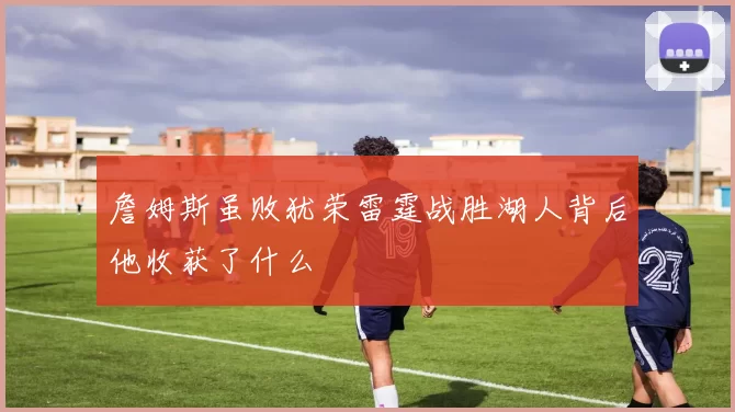 詹姆斯虽败犹荣雷霆战胜湖人背后他收获了什么
