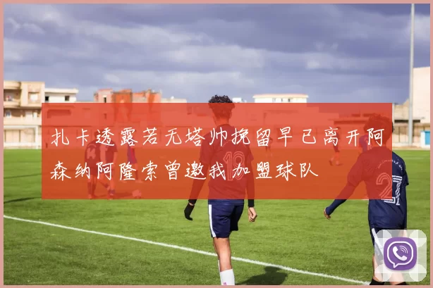 扎卡透露若无塔帅挽留早已离开阿森纳阿隆索曾邀我加盟球队