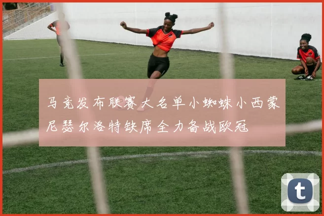 马竞发布联赛大名单小蜘蛛小西蒙尼瑟尔洛特缺席全力备战欧冠