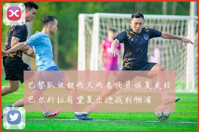 巴黎队放假两天两名伤员恢复良好巴尔科拉有望复出迎战利物浦