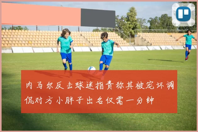 内马尔反击球迷指责称其被宠坏调侃对方小胖子出名仅需一分钟