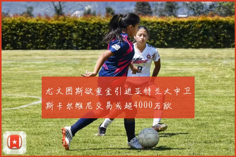 尤文图斯欲重金引进亚特兰大中卫斯卡尔维尼交易或超4000万欧