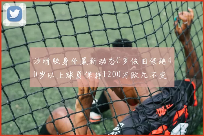 沙特联身价最新动态C罗依旧领跑40岁以上球员保持1200万欧元不变