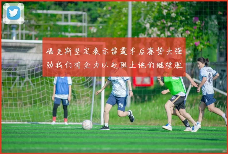 福克斯坚定表示雷霆季后赛势头强劲我们将全力以赴阻止他们继续胜利