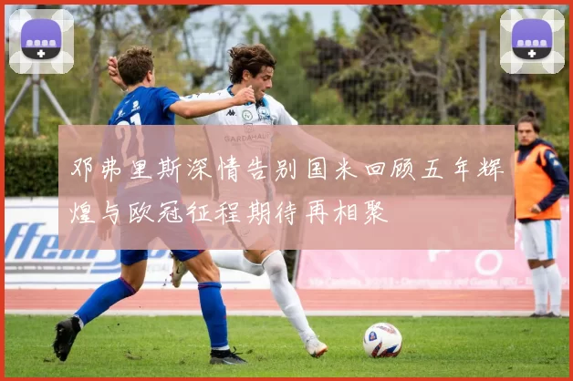邓弗里斯深情告别国米回顾五年辉煌与欧冠征程期待再相聚