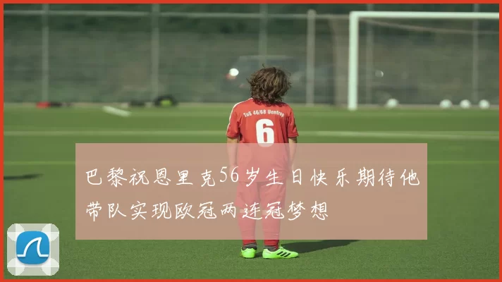 巴黎祝恩里克56岁生日快乐期待他带队实现欧冠两连冠梦想