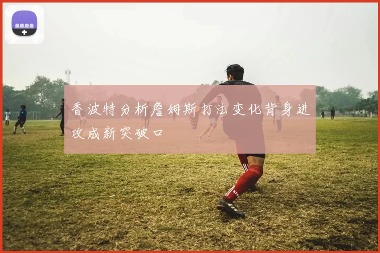 香波特分析詹姆斯打法变化背身进攻成新突破口