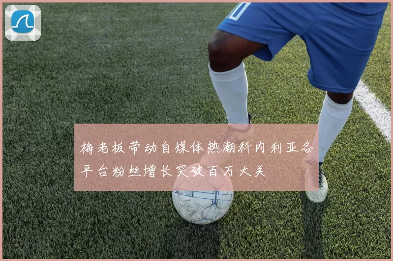 梅老板带动自媒体热潮科内利亚各平台粉丝增长突破百万大关
