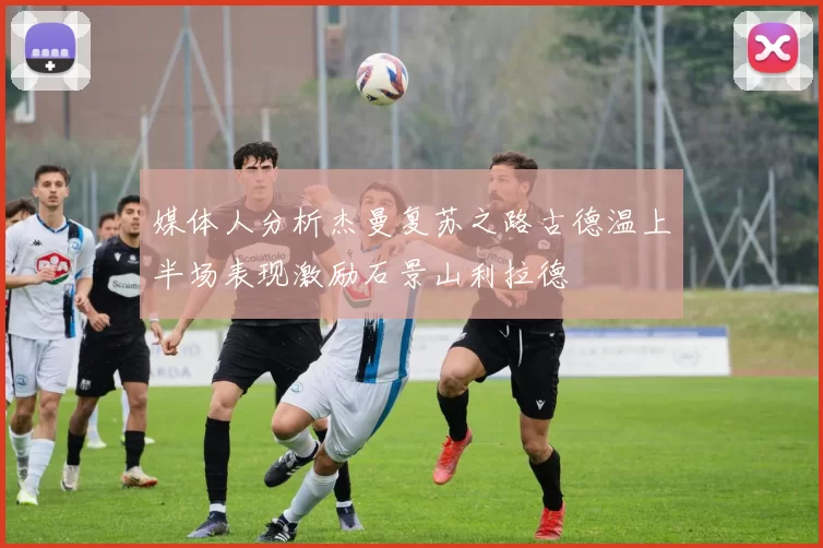 媒体人分析杰曼复苏之路古德温上半场表现激励石景山利拉德
