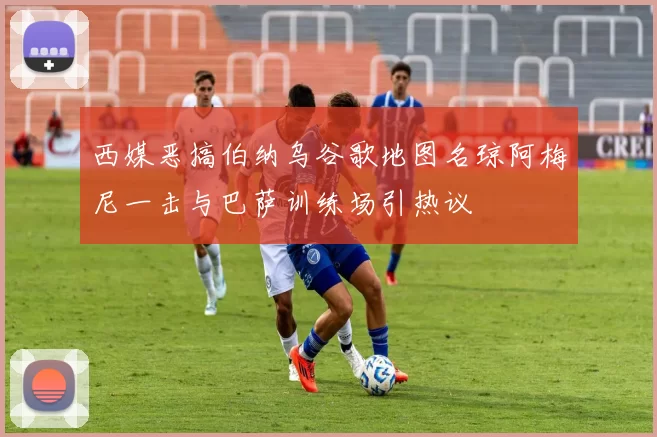 西媒恶搞伯纳乌谷歌地图名琼阿梅尼一击与巴萨训练场引热议