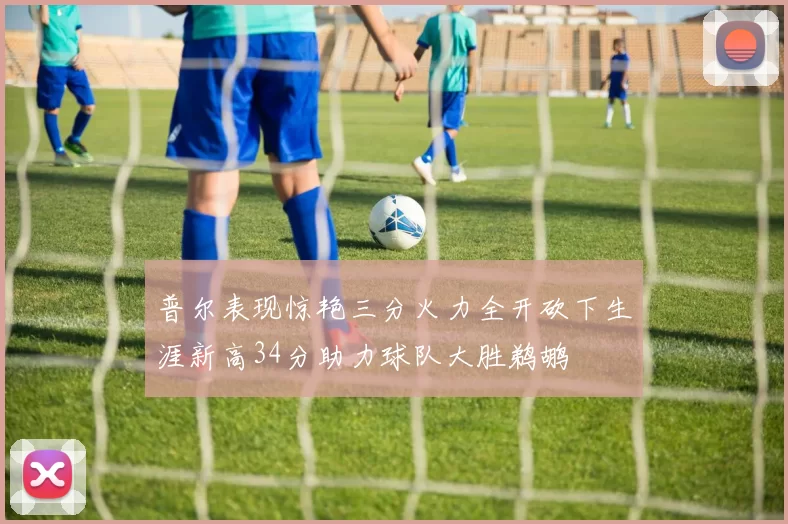 普尔表现惊艳三分火力全开砍下生涯新高34分助力球队大胜鹈鹕
